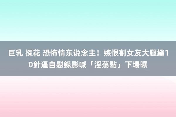 巨乳 探花 恐怖情东说念主！嫉恨割女友大腿縫10針　逼自慰錄影喊「淫蕩點」下場曝