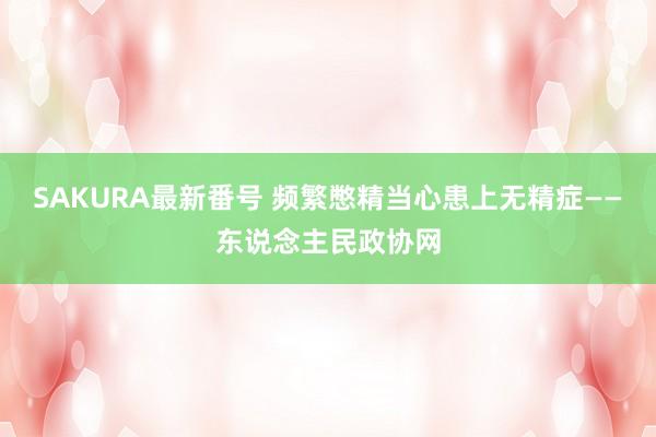 SAKURA最新番号 频繁憋精当心患上无精症——东说念主民政协网