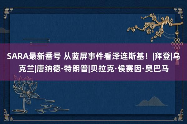 SARA最新番号 从蓝屏事件看泽连斯基！|拜登|乌克兰|唐纳德·特朗普|贝拉克·侯赛因·奥巴马