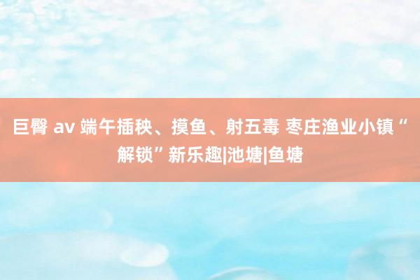 巨臀 av 端午插秧、摸鱼、射五毒 枣庄渔业小镇“解锁”新乐趣|池塘|鱼塘