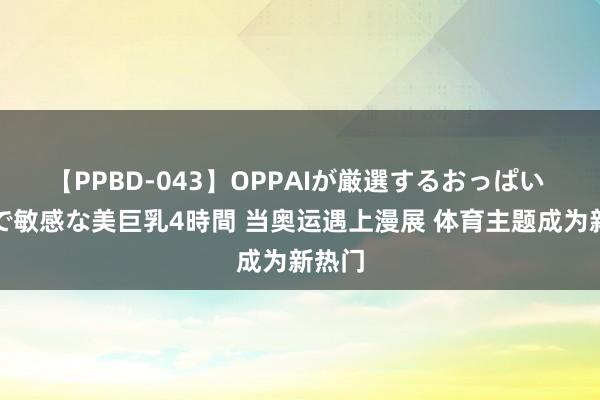 【PPBD-043】OPPAIが厳選するおっぱい 綺麗で敏感な美巨乳4時間 当奥运遇上漫展 体育主题成为新热门