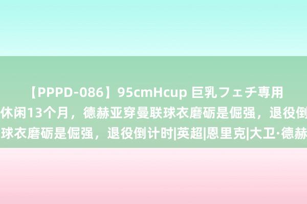 【PPPD-086】95cmHcup 巨乳フェチ専用ソープ SARA 从金手套到休闲13个月，德赫亚穿曼联球衣磨砺是倔强，退役倒计时|英超|恩里克|大卫·德赫亚