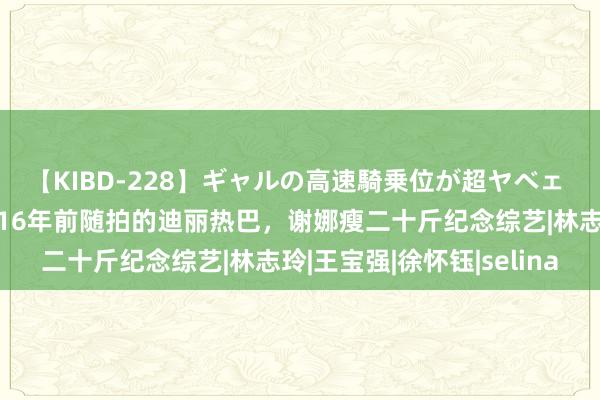 【KIBD-228】ギャルの高速騎乗位が超ヤベェ 本日份的瓜丨影相师晒16年前随拍的迪丽热巴，谢娜瘦二十斤纪念综艺|林志玲|王宝强|徐怀钰|selina