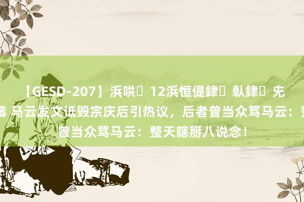 【GESD-207】浜哄12浜恒偍銉倝銉兂銉€銉笺儵銉炽儔 马云发文诋毁宗庆后引热议，后者曾当众骂马云：整天瞎掰八说念！