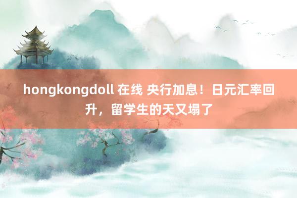 hongkongdoll 在线 央行加息！日元汇率回升，留学生的天又塌了