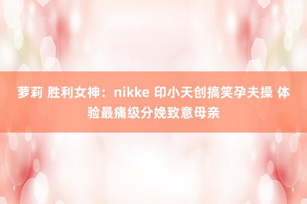 萝莉 胜利女神：nikke 印小天创搞笑孕夫操 体验最痛级分娩致意母亲