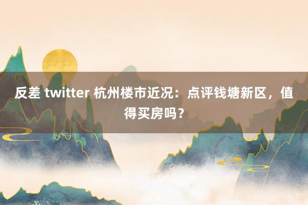 反差 twitter 杭州楼市近况：点评钱塘新区，值得买房吗？