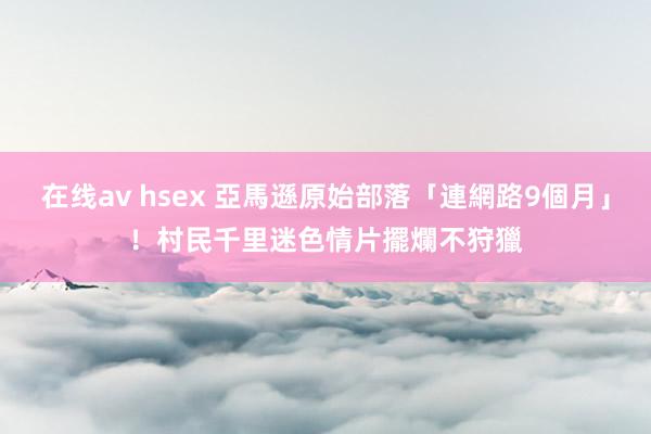 在线av hsex 亞馬遜原始部落「連網路9個月」！村民千里迷色情片　擺爛不狩獵