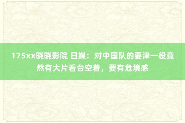 175xx晓晓影院 日媒：对中国队的要津一役竟然有大片看台空着，要有危境感