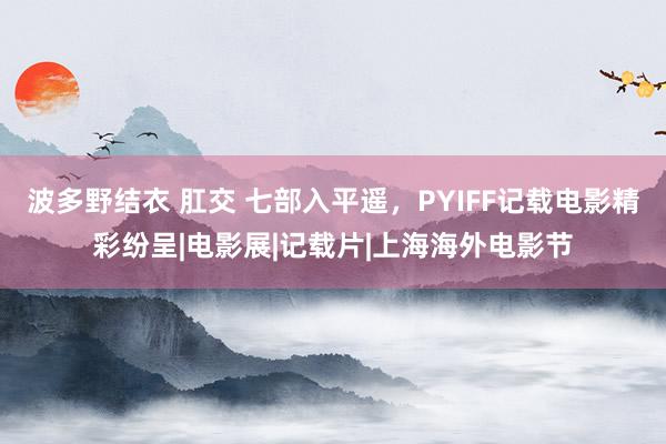 波多野结衣 肛交 七部入平遥，PYIFF记载电影精彩纷呈|电影展|记载片|上海海外电影节