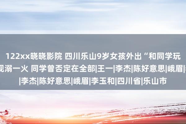 122xx晓晓影院 四川乐山9岁女孩外出“和同学玩”失联近一天后被发现溺一火 同学曾否定在全部|王一|李杰|陈好意思|峨眉|李玉和|四川省|乐山市