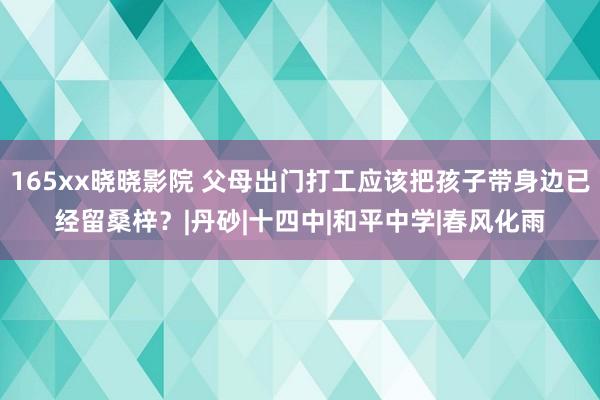 165xx晓晓影院 父母出门打工应该把孩子带身边已经留桑梓？|丹砂|十四中|和平中学|春风化雨