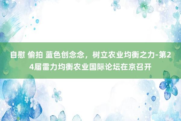 自慰 偷拍 蓝色创念念，树立农业均衡之力-第24届雷力均衡农业国际论坛在京召开