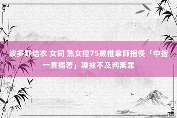 波多野结衣 女同 熟女控75歲推拿師指侵　「中指一直插著」證據不及判無罪