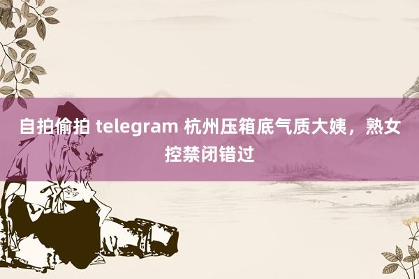 自拍偷拍 telegram 杭州压箱底气质大姨，熟女控禁闭错过