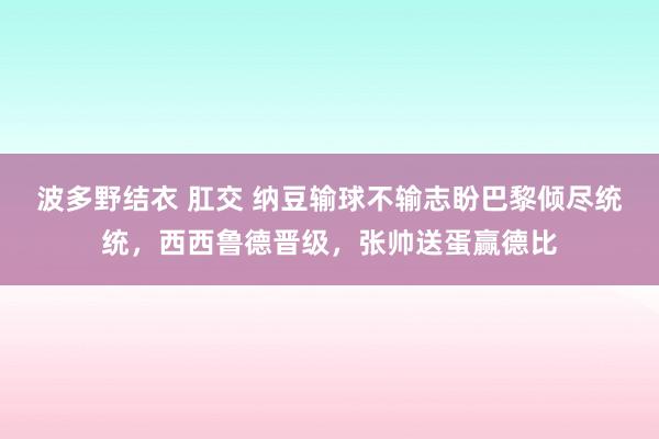 波多野结衣 肛交 纳豆输球不输志盼巴黎倾尽统统，西西鲁德晋级，张帅送蛋赢德比