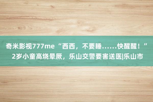 奇米影视777me “西西，不要睡……快醒醒！” 2岁小童高烧晕厥，乐山交警要害送医|乐山市