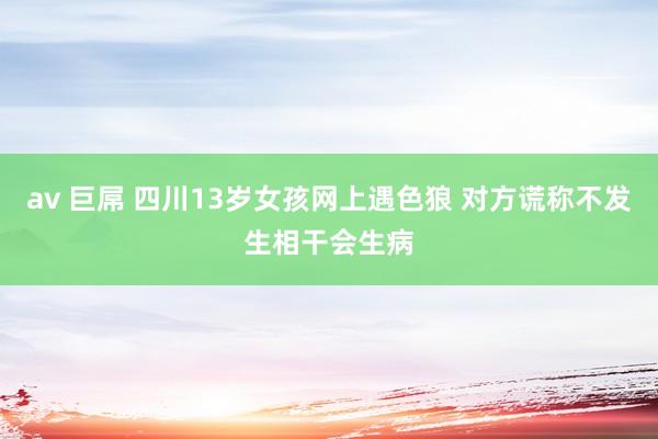 av 巨屌 四川13岁女孩网上遇色狼 对方谎称不发生相干会生病