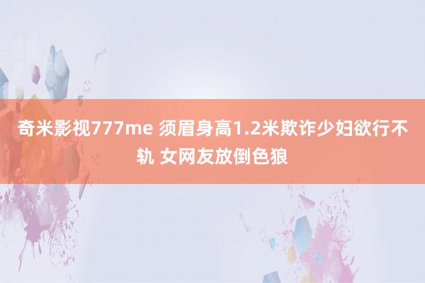 奇米影视777me 须眉身高1.2米欺诈少妇欲行不轨 女网友放倒色狼