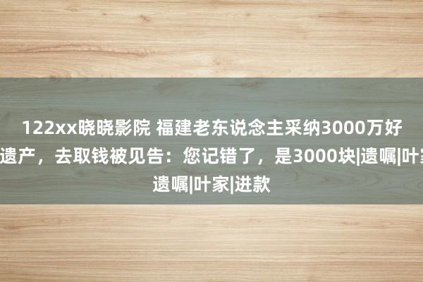 122xx晓晓影院 福建老东说念主采纳3000万好意思元遗产，去取钱被见告：您记错了，是3000块|遗嘱|叶家|进款