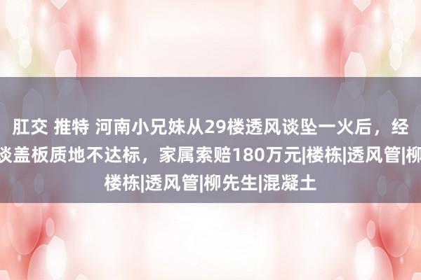 肛交 推特 河南小兄妹从29楼透风谈坠一火后，经功令轻佻管谈盖板质地不达标，家属索赔180万元|楼栋|透风管|柳先生|混凝土