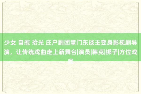 少女 自慰 拾光 庄户剧团掌门东谈主变身影视剧导演，让传统戏曲走上新舞台|演员|韩克|梆子|方位戏