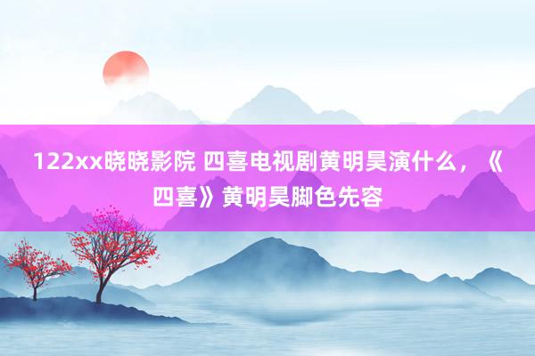 122xx晓晓影院 四喜电视剧黄明昊演什么，《四喜》黄明昊脚色先容