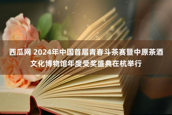 西瓜网 2024年中国首届青春斗茶赛暨中原茶酒文化博物馆年度受奖盛典在杭举行