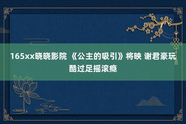 165xx晓晓影院 《公主的吸引》将映 谢君豪玩酷过足摇滚瘾