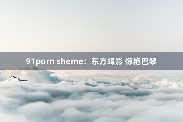 91porn sheme：东方蝶影 惊艳巴黎