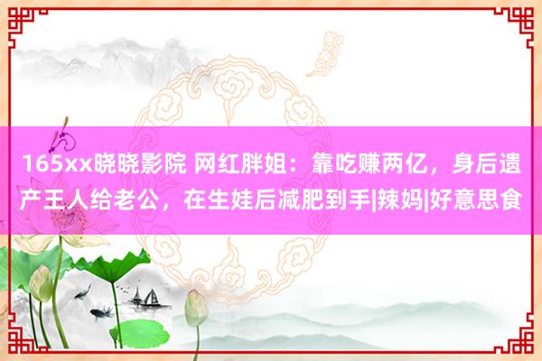 165xx晓晓影院 网红胖姐：靠吃赚两亿，身后遗产王人给老公，在生娃后减肥到手|辣妈|好意思食