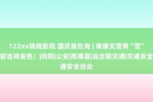 122xx晓晓影院 国庆我在岗 | 南康交警用“警”色形容吉祥底色！|向阳|公安|南康县|说念路交通|交通安全惩处