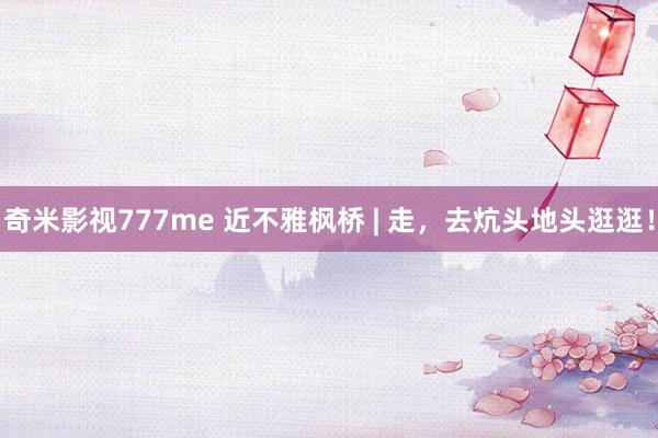 奇米影视777me 近不雅枫桥 | 走，去炕头地头逛逛！