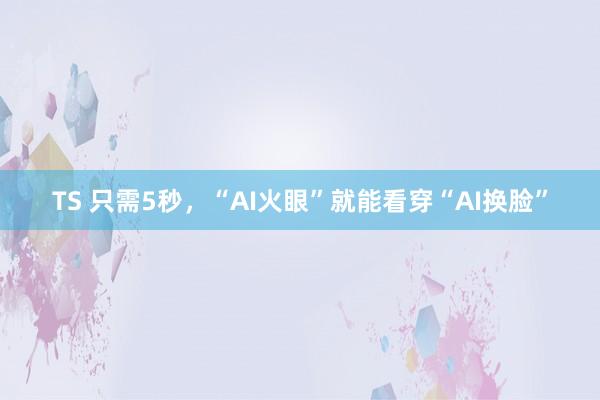 TS 只需5秒，“AI火眼”就能看穿“AI换脸”