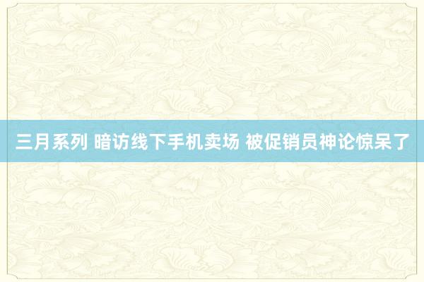 三月系列 暗访线下手机卖场 被促销员神论惊呆了