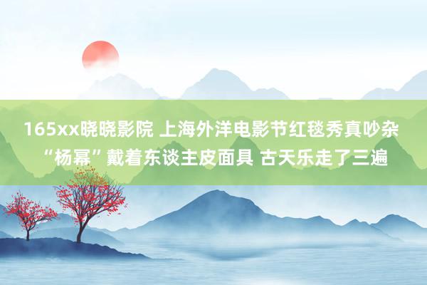 165xx晓晓影院 上海外洋电影节红毯秀真吵杂 “杨幂”戴着东谈主皮面具 古天乐走了三遍