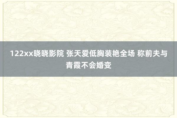 122xx晓晓影院 张天爱低胸装艳全场 称前夫与青霞不会婚变