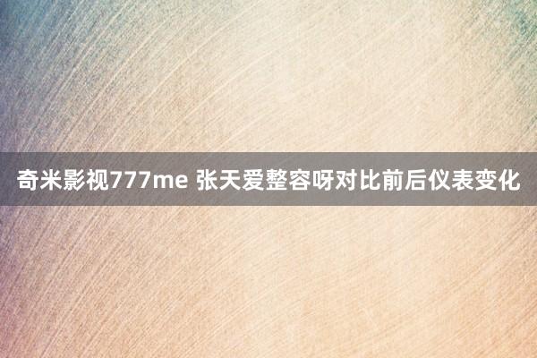 奇米影视777me 张天爱整容呀对比前后仪表变化