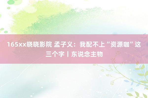 165xx晓晓影院 孟子义：我配不上“资源咖”这三个字丨东说念主物