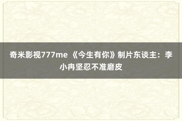 奇米影视777me 《今生有你》制片东谈主：李小冉坚忍不准磨皮