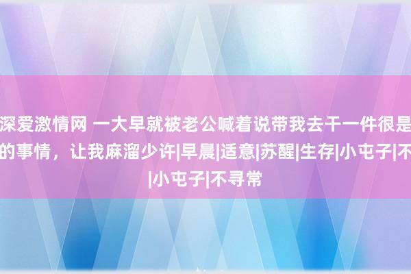 深爱激情网 一大早就被老公喊着说带我去干一件很是弥留的事情，让我麻溜少许|早晨|适意|苏醒|生存|小屯子|不寻常