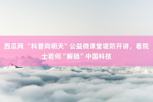 西瓜网 “科普向明天”公益微课堂堤防开讲，看院士若何“解锁”中国科技