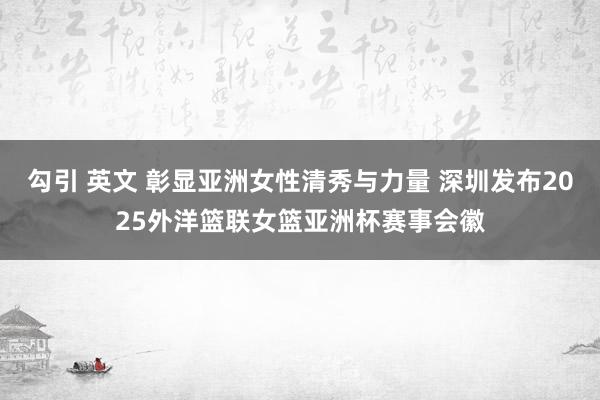 勾引 英文 彰显亚洲女性清秀与力量 深圳发布2025外洋篮联女篮亚洲杯赛事会徽