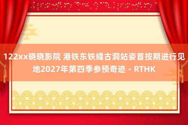 122xx晓晓影院 港铁东铁綫古洞站姿首按期进行　见地2027年第四季参预奇迹 - RTHK