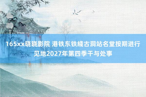 165xx晓晓影院 港铁东铁綫古洞站名堂按期进行　见地2027年第四季干与处事