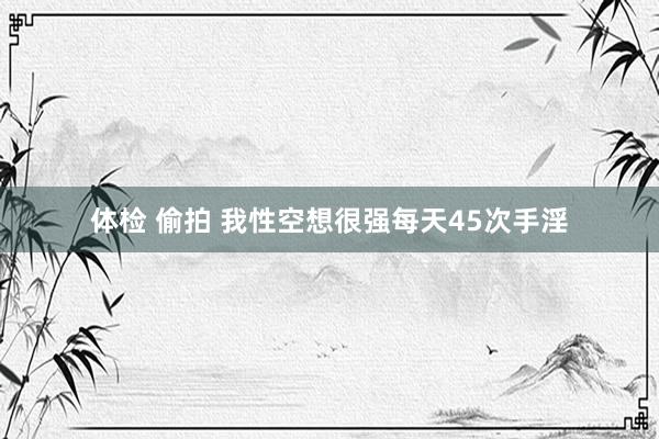 体检 偷拍 我性空想很强每天45次手淫