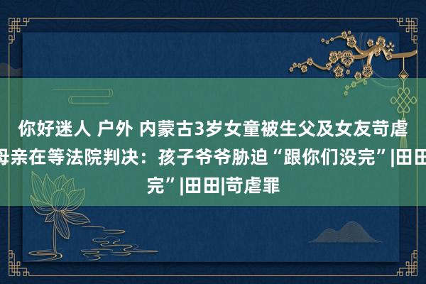 你好迷人 户外 内蒙古3岁女童被生父及女友苛虐致死，母亲在等法院判决：孩子爷爷胁迫“跟你们没完”|田田|苛虐罪