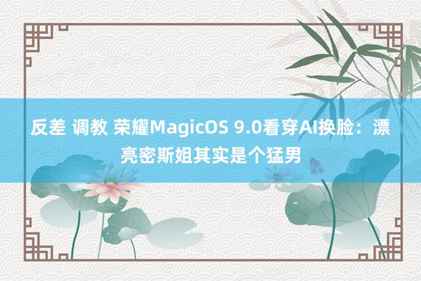 反差 调教 荣耀MagicOS 9.0看穿AI换脸：漂亮密斯姐其实是个猛男