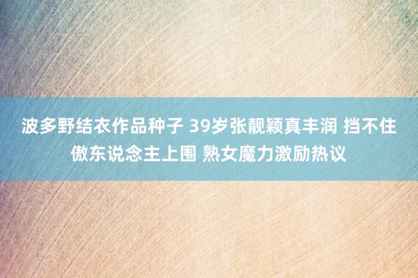 波多野结衣作品种子 39岁张靓颖真丰润 挡不住傲东说念主上围 熟女魔力激励热议