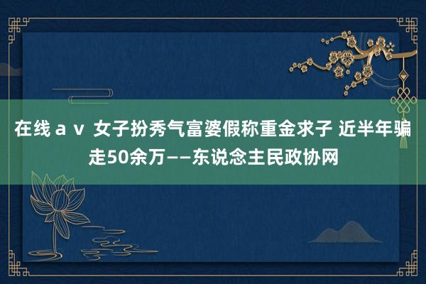 在线ａｖ 女子扮秀气富婆假称重金求子 近半年骗走50余万——东说念主民政协网